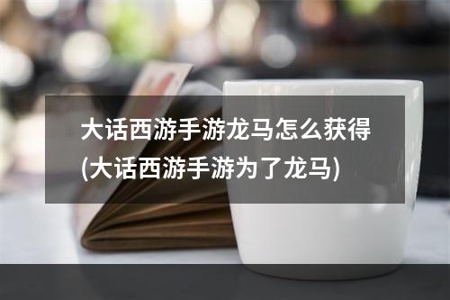 大话西游手游龙马怎么获得(大话西游手游为了龙马)