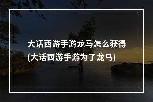 大话西游手游龙马怎么获得(大话西游手游为了龙马)