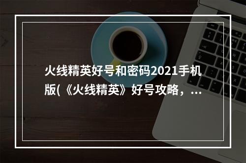 火线精英好号和密码2021手机版(《火线精英》好号攻略，好号获取器 好号密码获取器最新)