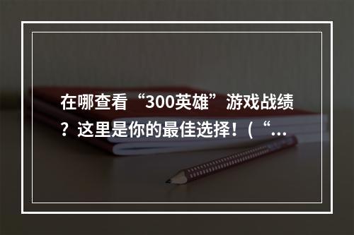 在哪查看“300英雄”游戏战绩？这里是你的最佳选择！(“300英雄”战绩网站大比拼，这里才是最全面的！)