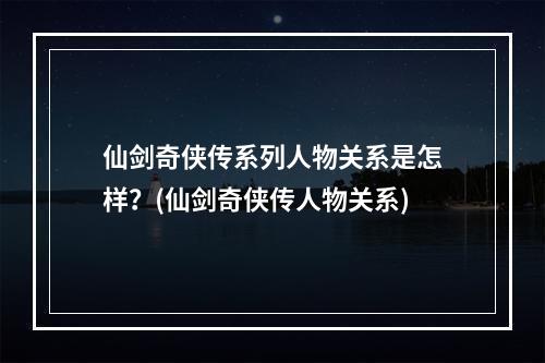 仙剑奇侠传系列人物关系是怎样？(仙剑奇侠传人物关系)