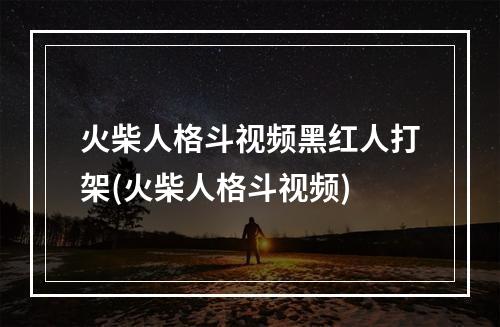 火柴人格斗视频黑红人打架(火柴人格斗视频)