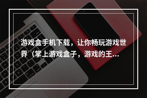 游戏盒手机下载，让你畅玩游戏世界（掌上游戏盒子，游戏的王国）