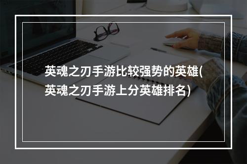 英魂之刃手游比较强势的英雄(英魂之刃手游上分英雄排名)