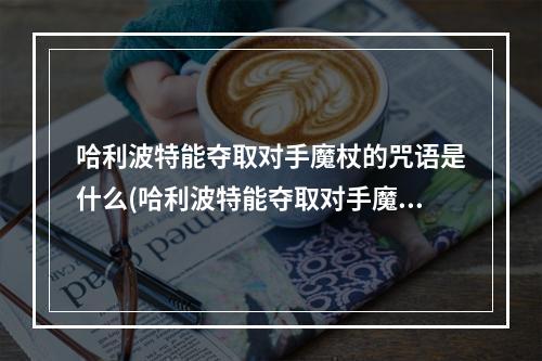 哈利波特能夺取对手魔杖的咒语是什么(哈利波特能夺取对手魔杖的咒语是什么 )