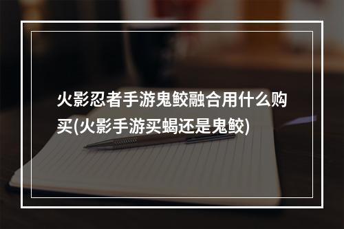 火影忍者手游鬼鲛融合用什么购买(火影手游买蝎还是鬼鲛)