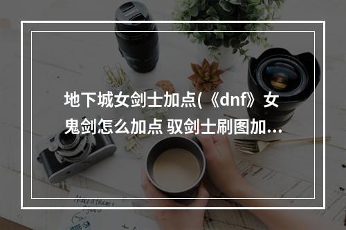 地下城女剑士加点(《dnf》女鬼剑怎么加点 驭剑士刷图加点分享 )