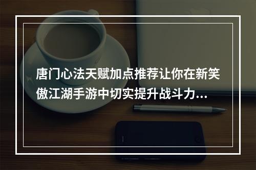 唐门心法天赋加点推荐让你在新笑傲江湖手游中切实提升战斗力！(新笑傲江湖手游唐门心法天赋加点实战策略大揭密！)