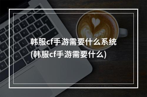 韩服cf手游需要什么系统(韩服cf手游需要什么)