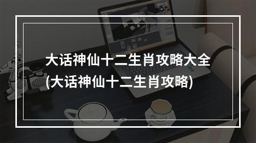 大话神仙十二生肖攻略大全(大话神仙十二生肖攻略)