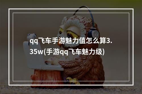 qq飞车手游魅力值怎么算3.35w(手游qq飞车魅力级)