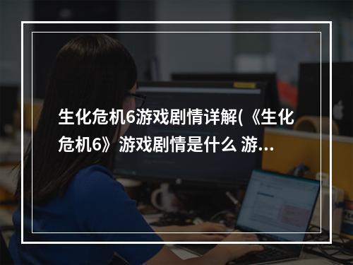 生化危机6游戏剧情详解(《生化危机6》游戏剧情是什么 游戏剧情介绍  机)