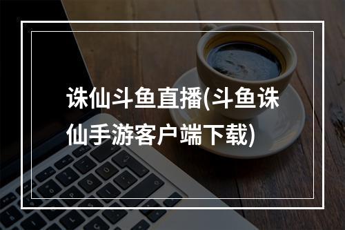 诛仙斗鱼直播(斗鱼诛仙手游客户端下载)