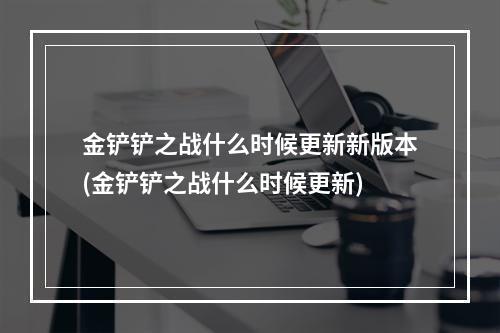 金铲铲之战什么时候更新新版本(金铲铲之战什么时候更新)