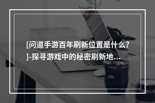 [问道手游百年刷新位置是什么？]-探寻游戏中的秘密刷新地点