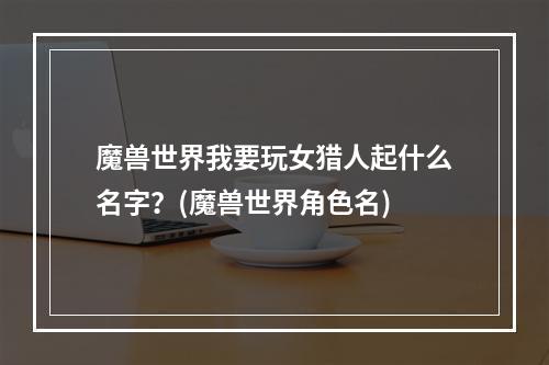 魔兽世界我要玩女猎人起什么名字？(魔兽世界角色名)