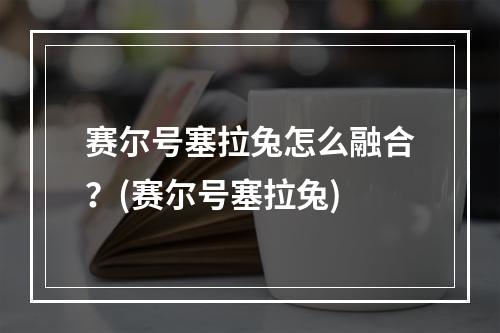 赛尔号塞拉兔怎么融合？(赛尔号塞拉兔)