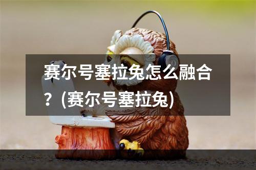 赛尔号塞拉兔怎么融合？(赛尔号塞拉兔)