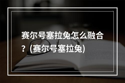 赛尔号塞拉兔怎么融合？(赛尔号塞拉兔)