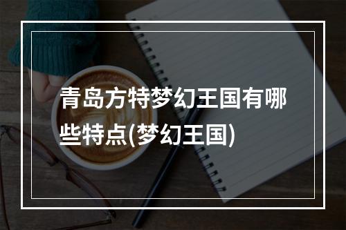 青岛方特梦幻王国有哪些特点(梦幻王国)