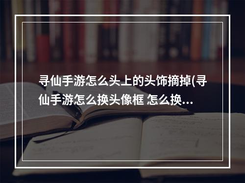 寻仙手游怎么头上的头饰摘掉(寻仙手游怎么换头像框 怎么换头像框攻略)