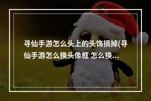 寻仙手游怎么头上的头饰摘掉(寻仙手游怎么换头像框 怎么换头像框攻略)