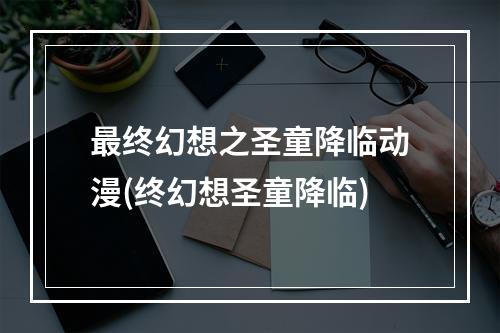 最终幻想之圣童降临动漫(终幻想圣童降临)