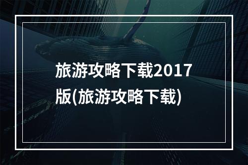 旅游攻略下载2017版(旅游攻略下载)