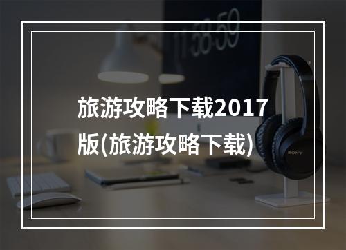 旅游攻略下载2017版(旅游攻略下载)