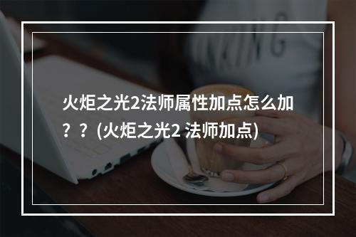 火炬之光2法师属性加点怎么加？？(火炬之光2 法师加点)