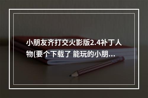 小朋友齐打交火影版2.4补丁人物(要个下载了 能玩的小朋友齐打交火影版2.4 出招表的)