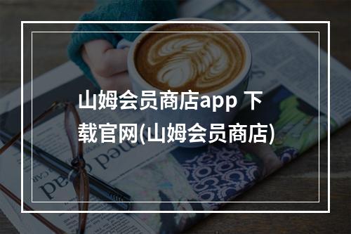 山姆会员商店app 下载官网(山姆会员商店)