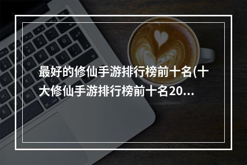 最好的修仙手游排行榜前十名(十大修仙手游排行榜前十名2022 好玩的修仙手游推荐)