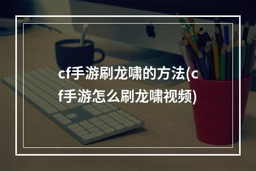 cf手游刷龙啸的方法(cf手游怎么刷龙啸视频)