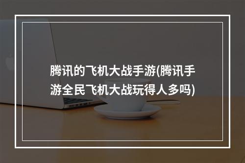 腾讯的飞机大战手游(腾讯手游全民飞机大战玩得人多吗)