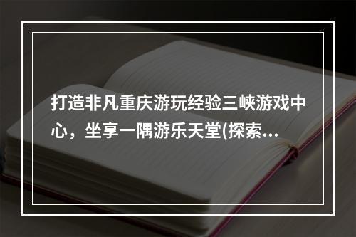 打造非凡重庆游玩经验三峡游戏中心，坐享一隅游乐天堂(探索重庆三峡游戏中心)