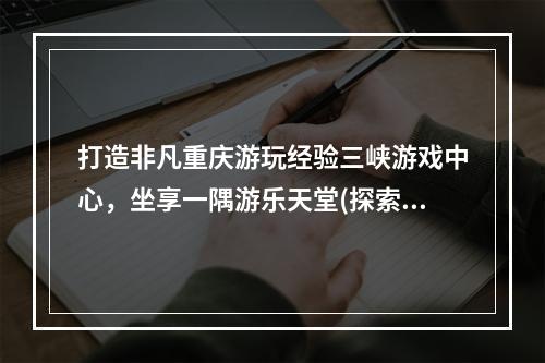 打造非凡重庆游玩经验三峡游戏中心，坐享一隅游乐天堂(探索重庆三峡游戏中心)