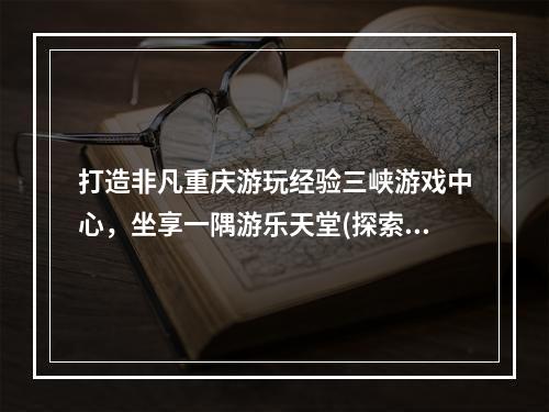 打造非凡重庆游玩经验三峡游戏中心，坐享一隅游乐天堂(探索重庆三峡游戏中心)