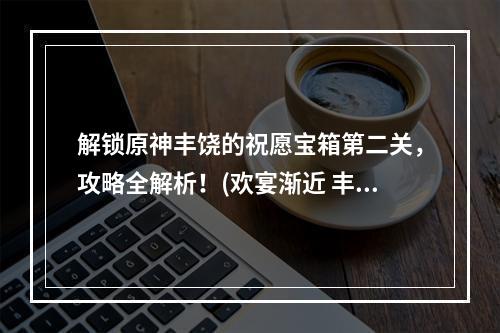 解锁原神丰饶的祝愿宝箱第二关，攻略全解析！(欢宴渐近 丰饶的祝愿宝箱攻略)(原神丰饶的祝愿欢宴独家攻略，如何轻松获得极品奖励？(丰饶的祝愿宝箱第二关攻略))