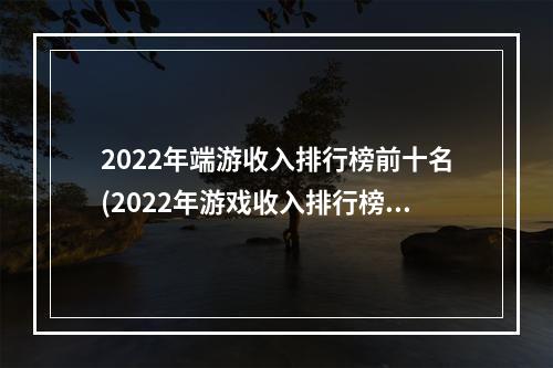 2022年端游收入排行榜前十名(2022年游戏收入排行榜前十名)