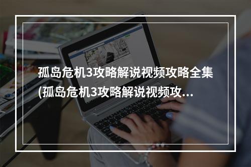 孤岛危机3攻略解说视频攻略全集(孤岛危机3攻略解说视频攻略)