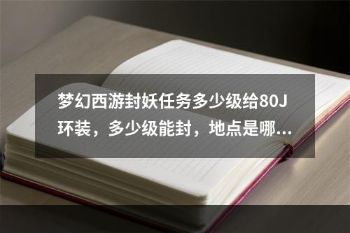 梦幻西游封妖任务多少级给80J环装，多少级能封，地点是哪里？(梦幻西游封妖)