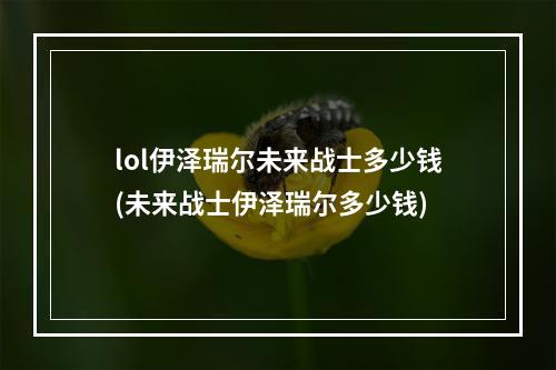 lol伊泽瑞尔未来战士多少钱(未来战士伊泽瑞尔多少钱)