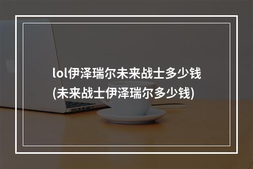 lol伊泽瑞尔未来战士多少钱(未来战士伊泽瑞尔多少钱)