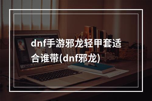 dnf手游邪龙轻甲套适合谁带(dnf邪龙)