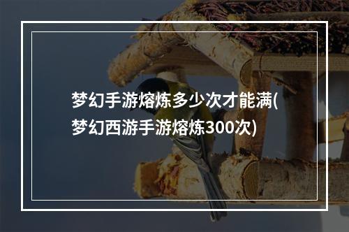 梦幻手游熔炼多少次才能满(梦幻西游手游熔炼300次)