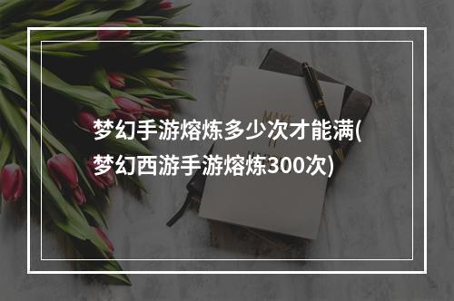 梦幻手游熔炼多少次才能满(梦幻西游手游熔炼300次)