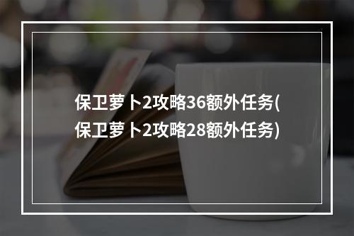 保卫萝卜2攻略36额外任务(保卫萝卜2攻略28额外任务)