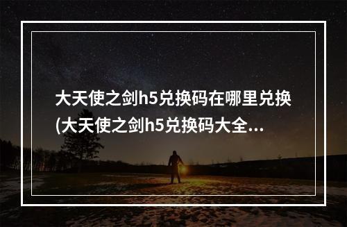 大天使之剑h5兑换码在哪里兑换(大天使之剑h5兑换码大全2021最新礼包码领取)