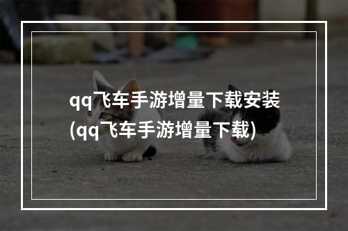 qq飞车手游增量下载安装(qq飞车手游增量下载)